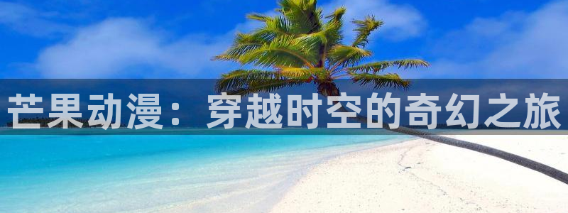 3d动漫天堂网：芒果动漫：穿越时空的奇幻之旅