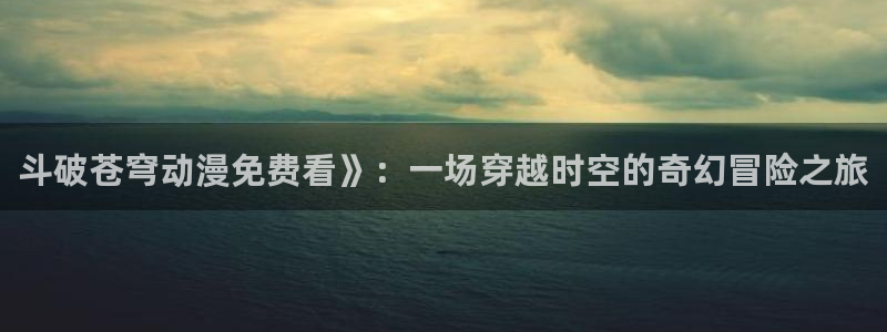动漫天堂官方正版下载：斗破苍穹动漫免费看》：一场穿越时空的奇幻冒险之旅