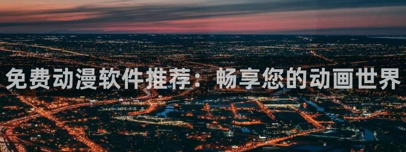 成人动漫天堂网：免费动漫软件推荐：畅享您的动画世界
