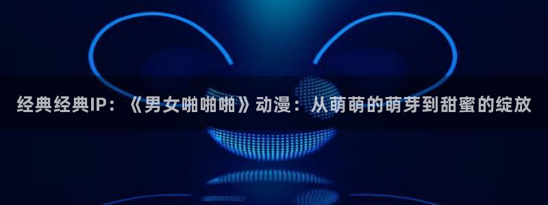 动漫天堂下载官方：经典经典IP：《男女啪啪啪》动漫：从萌萌的萌芽到甜蜜的绽放