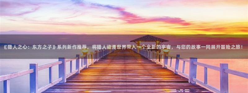 动漫天堂免费下载：《猎人之心：东方之子》系列新作推荐，将猎人动漫世界带入一个全新的宇宙，与您的故事一同展开冒险之旅！