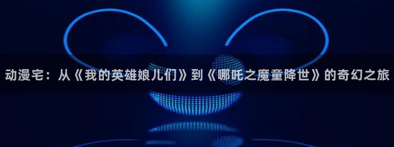 jk动漫天堂：动漫宅：从《我的英雄娘儿们》到《哪吒之魔童降世》的奇幻之旅
